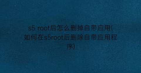s5root后怎么删掉自带应用(如何在s5root后删除自带应用程序)